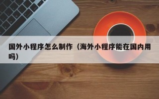 南漳国外小程序怎么制作（海外小程序能在国内用吗）