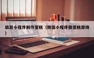 南漳旅游小程序制作蛋糕（微信小程序做蛋糕游戏）